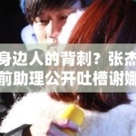 身边人的背刺？张杰前助理公开吐槽谢娜夫妇，深度扒皮：是利益分配不均还是真有隐情？