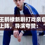 王鹤棣新剧打戏亲自上阵，导演夸赞：“太拼了，未来可期”