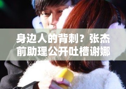 身边人的背刺？张杰前助理公开吐槽谢娜夫妇，深度扒皮：是利益分配不均还是真有隐情？