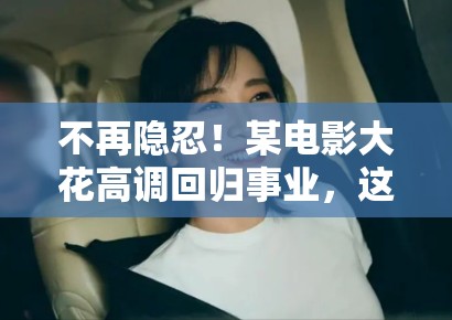 不再隐忍！某电影大花高调回归事业，这就是离婚后的“整容级”自信？