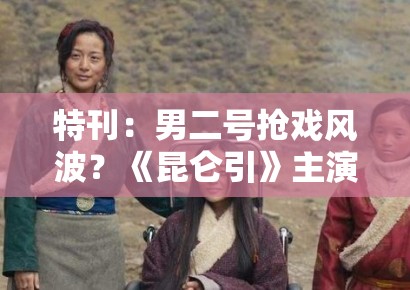 特刊：男二号抢戏风波？《昆仑引》主演粉丝开撕，剧组回应亮了