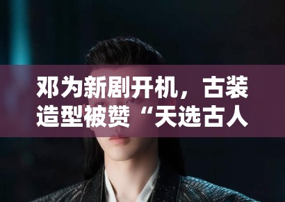 邓为新剧开机，古装造型被赞“天选古人”，粉丝：期待播出