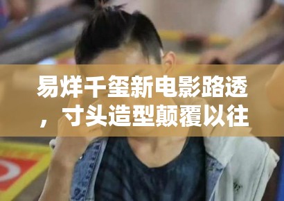 易烊千玺新电影路透，寸头造型颠覆以往形象，粉丝：太A了