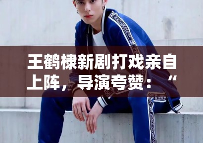 王鹤棣新剧打戏亲自上阵，导演夸赞：“太拼了，未来可期”
