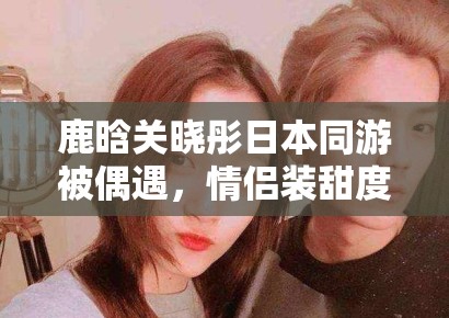 鹿晗关晓彤日本同游被偶遇,情侣装甜度超标引CP粉狂喜 鹿晗关晓彤日本同游被偶遇,情侣装甜度超标引CP粉狂喜