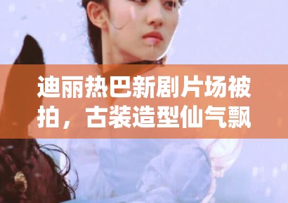 迪丽热巴新剧片场被拍,古装造型仙气飘飘引路人围观 迪丽热巴新剧片场被拍,古装造型仙气飘飘引路人围观