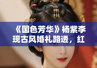 《国色芳华》杨紫李现古风婚礼路透，红衣造型惊艳全网引热议