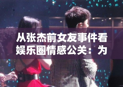 从张杰前女友事件看娱乐圈情感公关：为何“被出轨”真相总能反转？