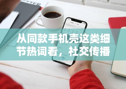 从同款手机壳这类细节热词看,社交传播正在奖励更容易被二次解读的小切口 从同款手机壳这类细节热词看,社交传播正在奖励更容易被二次解读的小切口
